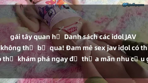 gái tây quan hệ Danh sách các idol JAV hot nhất hiện nay không thể bỏ qua! Đam mê sex jav idol có thể khám phá ngay để thỏa mãn nhu cầu giải trí của mình!