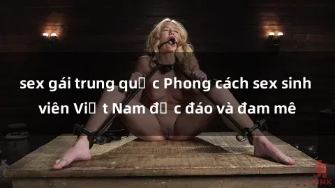 sex gái trung quốc Phong cách sex sinh viên Việt Nam độc đáo và đam mê